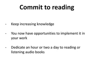 - Keep increasing knowledge
- You now have opportunities to implement it in
your work
- Dedicate an hour or two a day to reading or
listening audio books
Commit to reading
 