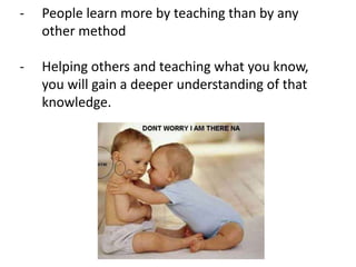 - People learn more by teaching than by any
other method
- Helping others and teaching what you know,
you will gain a deeper understanding of that
knowledge.
 