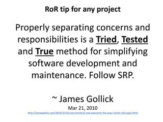 RoR tip for any project
Properly separating concerns and
responsibilities is a Tried, Tested
and True method for simplifying
software development and
maintenance. Follow SRP.
~ James Gollick
Mar 21, 2010
http://jamesgolick.com/2010/3/14/crazy-heretical-and-awesome-the-way-i-write-rails-apps.html
 