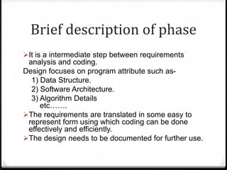Brief description of phase
It is a intermediate step between requirements
analysis and coding.
Design focuses on program attribute such as-
1) Data Structure.
2) Software Architecture.
3) Algorithm Details
etc…….
The requirements are translated in some easy to
represent form using which coding can be done
effectively and efficiently.
The design needs to be documented for further use.
 