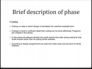 Brief description of phase
3) Coding.
 Coding is a step in which design is translated into machine-readable form.
 If design is done in sufficient detail then coding can be done effectively. Programs
are created in this phase.
 In this phase all software divided into small module then after doing coding for that
small module rather than do coding whole software.
 According to design programmers do code and make class and structure of whole
software.
 