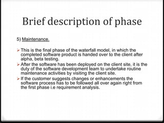 Brief description of phase
5) Maintenance.
 This is the final phase of the waterfall model, in which the
completed software product is handed over to the client after
alpha, beta testing.
 After the software has been deployed on the client site, it is the
duty of the software development team to undertake routine
maintenance activities by visiting the client site.
 If the customer suggests changes or enhancements the
software process has to be followed all over again right from
the first phase i.e requirement analysis.
 
