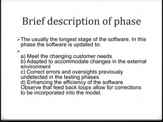 Brief description of phase
The usually the longest stage of the software. In this
phase the software is updated to:

a) Meet the changing customer needs
b) Adapted to accommodate changes in the external
environment
c) Correct errors and oversights previously
undetected in the testing phases
d) Enhancing the efficiency of the software
Observe that feed back loops allow for corrections
to be incorporated into the model.
 