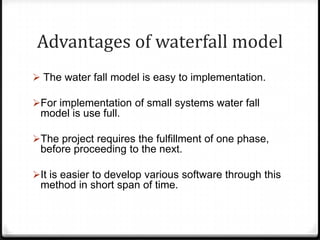 Advantages of waterfall model
 The water fall model is easy to implementation.
For implementation of small systems water fall
model is use full.
The project requires the fulfillment of one phase,
before proceeding to the next.
It is easier to develop various software through this
method in short span of time.
 