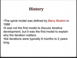 •The spiral model was defined by Barry Boehm in
1988 .
•It was not the first model to discuss iterative
development, but it was the first model to explain
why the iteration matters.
•the iterations were typically 6 months to 2 years
long.
History
 