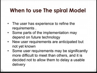 When to use The spiral Model
• The user has experience to refine the
requirements .
• Some parts of the implementation may
depend on future technology
• New user requirements are anticipated but
not yet known
• Some user requirements may be significantly
more difficult to meet than others, and it is
decided not to allow them to delay a usable
delivery
 