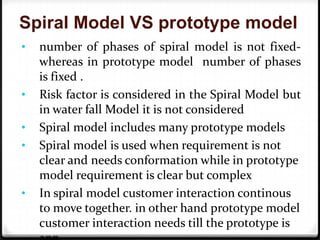 Spiral Model VS prototype model
• number of phases of spiral model is not fixed-
whereas in prototype model number of phases
is fixed .
• Risk factor is considered in the Spiral Model but
in water fall Model it is not considered
• Spiral model includes many prototype models
• Spiral model is used when requirement is not
clear and needs conformation while in prototype
model requirement is clear but complex
• In spiral model customer interaction continous
to move together. in other hand prototype model
customer interaction needs till the prototype is
 