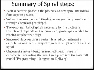 Summary of Spiral steps:
• Each successive phase in the project as a new spiral includes a
four steps or phases.
• Software requirements in the design are gradually developed
through a series of prototypes.
• The exact number of spirals necessary for the project is
flexible and depends on the number of prototypes needed to
reach a satisfactory design.
• Since each face requires a certain level of commitment a
cumulative cost of the project represented by the width of the
spiral
• Once a satisfactory design is reached the software is
constructed according the final three process of the waterfall
model (Programming – Integration-Delivery)
 