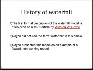 History of waterfall
1)The first formal description of the waterfall model is
often cited as a 1970 article by Winston W. Royce
2)Royce did not use the term "waterfall" in this article.
3)Royce presented this model as an example of a
flawed, non-working model.
 