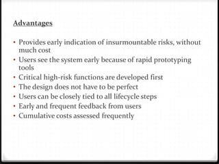 Advantages
• Provides early indication of insurmountable risks, without
much cost
• Users see the system early because of rapid prototyping
tools
• Critical high-risk functions are developed first
• The design does not have to be perfect
• Users can be closely tied to all lifecycle steps
• Early and frequent feedback from users
• Cumulative costs assessed frequently
 