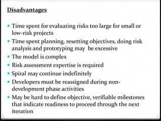 Disadvantages
 Time spent for evaluating risks too large for small or
low-risk projects
 Time spent planning, resetting objectives, doing risk
analysis and prototyping may be excessive
 The model is complex
 Risk assessment expertise is required
 Spiral may continue indefinitely
 Developers must be reassigned during non-
development phase activities
 May be hard to define objective, verifiable milestones
that indicate readiness to proceed through the next
iteration
 