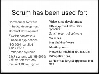 Scrum has been used for:
Commercial software
In-house development
Contract development
Fixed-price projects
Financial applications
ISO 9001-certified
applications
Embedded systems
24x7 systems with 99.999%
uptime requirements
the Joint Strike Fighter
Video game development
FDA-approved, life-critical
systems
Satellite-control software
Websites
Handheld software
Mobile phones
Network switching applications
ISV applications
Some of the largest applications in
use
 