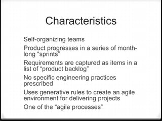 Characteristics
Self-organizing teams
Product progresses in a series of month-
long “sprints”
Requirements are captured as items in a
list of “product backlog”
No specific engineering practices
prescribed
Uses generative rules to create an agile
environment for delivering projects
One of the “agile processes”
 