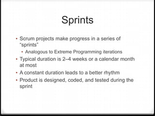 Sprints
• Scrum projects make progress in a series of
“sprints”
• Analogous to Extreme Programming iterations
• Typical duration is 2–4 weeks or a calendar month
at most
• A constant duration leads to a better rhythm
• Product is designed, coded, and tested during the
sprint
 