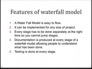 Features of waterfall model
1. A Water Fall Model is easy to flow.
2. It can be implemented for any size of project.
3. Every stage has to be done separately at the right
time so you cannot jump stages.
4. Documentation is produced at every stage of a
waterfall model allowing people to understand
what has been done.
5. Testing is done at every stage.
 