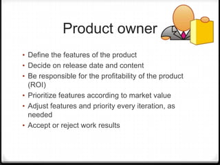 Product owner
• Define the features of the product
• Decide on release date and content
• Be responsible for the profitability of the product
(ROI)
• Prioritize features according to market value
• Adjust features and priority every iteration, as
needed
• Accept or reject work results
 
