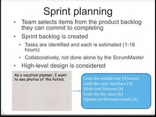 Sprint planning
• Team selects items from the product backlog
they can commit to completing
• Sprint backlog is created
• Tasks are identified and each is estimated (1-16
hours)
• Collaboratively, not done alone by the ScrumMaster
• High-level design is considered
As a vacation planner, I want
to see photos of the hotels. Code the middle tier (8 hours)
Code the user interface (4)
Write test fixtures (4)
Code the foo class (6)
Update performance tests (4)
 
