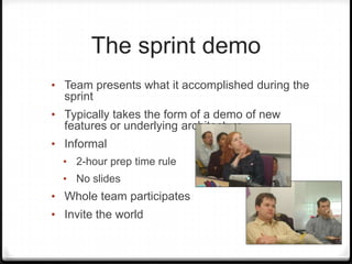 The sprint demo
• Team presents what it accomplished during the
sprint
• Typically takes the form of a demo of new
features or underlying architecture
• Informal
• 2-hour prep time rule
• No slides
• Whole team participates
• Invite the world
 