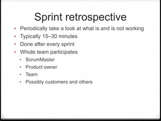 Sprint retrospective
• Periodically take a look at what is and is not working
• Typically 15–30 minutes
• Done after every sprint
• Whole team participates
• ScrumMaster
• Product owner
• Team
• Possibly customers and others
 