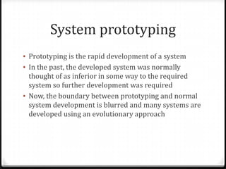 System prototyping
• Prototyping is the rapid development of a system
• In the past, the developed system was normally
thought of as inferior in some way to the required
system so further development was required
• Now, the boundary between prototyping and normal
system development is blurred and many systems are
developed using an evolutionary approach
 