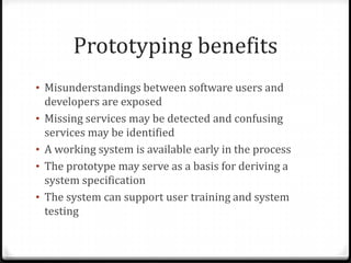 Prototyping benefits
• Misunderstandings between software users and
developers are exposed
• Missing services may be detected and confusing
services may be identified
• A working system is available early in the process
• The prototype may serve as a basis for deriving a
system specification
• The system can support user training and system
testing
 