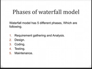 Phases of waterfall model
Waterfall model has 5 different phases, Which are
following.
1. Requirement gathering and Analysis.
2. Design.
3. Coding.
4. Testing.
5. Maintenance.
 