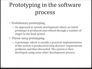 Prototyping in the software
process
• Evolutionary prototyping
• An approach to system development where an initial
prototype is produced and refined through a number of
stages to the final system
• Throw-away prototyping
• A prototype which is usually a practical implementation
of the system is produced to help discover requirements
problems and then discarded. The system is then
developed using some other development process
 