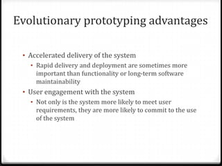 Evolutionary prototyping advantages
• Accelerated delivery of the system
• Rapid delivery and deployment are sometimes more
important than functionality or long-term software
maintainability
• User engagement with the system
• Not only is the system more likely to meet user
requirements, they are more likely to commit to the use
of the system
 