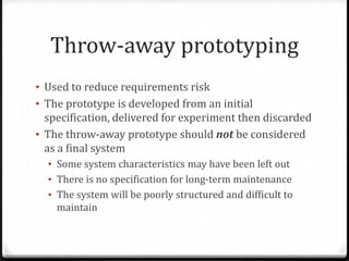 Throw-away prototyping
• Used to reduce requirements risk
• The prototype is developed from an initial
specification, delivered for experiment then discarded
• The throw-away prototype should not be considered
as a final system
• Some system characteristics may have been left out
• There is no specification for long-term maintenance
• The system will be poorly structured and difficult to
maintain
 