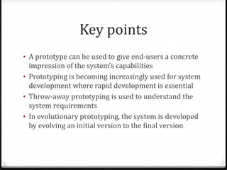 Key points
• A prototype can be used to give end-users a concrete
impression of the system’s capabilities
• Prototyping is becoming increasingly used for system
development where rapid development is essential
• Throw-away prototyping is used to understand the
system requirements
• In evolutionary prototyping, the system is developed
by evolving an initial version to the final version
 