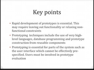 Key points
• Rapid development of prototypes is essential. This
may require leaving out functionality or relaxing non-
functional constraints
• Prototyping techniques include the use of very high-
level languages, database programming and prototype
construction from reusable components
• Prototyping is essential for parts of the system such as
the user interface which cannot be effectively pre-
specified. Users must be involved in prototype
evaluation
 