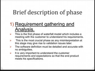 Brief description of phase
1) Requirement gathering and
Analysis.
 This is the first phase of waterfall model which includes a
meeting with the customer to understand his requirements.
 This is the most crucial phase as any misinterpretation at
this stage may give rise to validation issues later.
 The software definition must be detailed and accurate with
no ambiguities.
 It is very important to understand the customer
requirements and expectations so that the end product
meets his specifications.
 