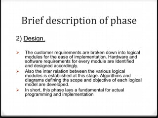 Brief description of phase
2) Design.
 The customer requirements are broken down into logical
modules for the ease of implementation. Hardware and
software requirements for every module are Identified
and designed accordingly.
 Also the inter relation between the various logical
modules is established at this stage. Algorithms and
diagrams defining the scope and objective of each logical
model are developed.
 In short, this phase lays a fundamental for actual
programming and implementation
 