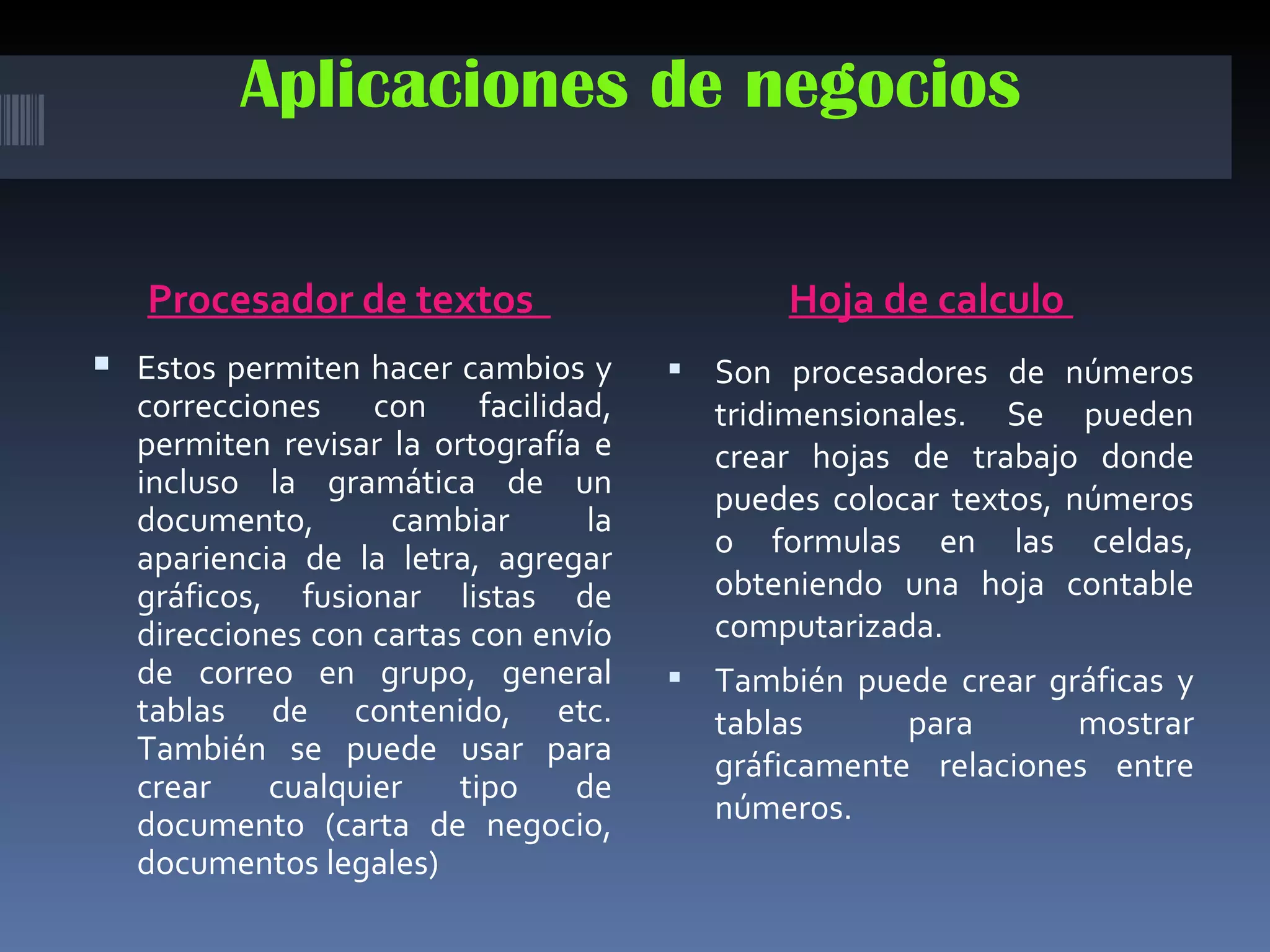 Aplicaciones de negocios

   Procesador de textos                      Hoja de calculo
 Estos permiten hacer cambios y       Son procesadores de números
  correcciones con facilidad,           tridimensionales. Se pueden
  permiten revisar la ortografía e      crear hojas de trabajo donde
  incluso la gramática de un            puedes colocar textos, números
  documento,       cambiar       la
  apariencia de la letra, agregar       o formulas en las celdas,
  gráficos, fusionar listas de          obteniendo una hoja contable
  direcciones con cartas con envío      computarizada.
  de correo en grupo, general          También puede crear gráficas y
  tablas de contenido, etc.             tablas      para      mostrar
  También se puede usar para            gráficamente relaciones entre
  crear    cualquier    tipo    de
  documento (carta de negocio,          números.
  documentos legales)
 