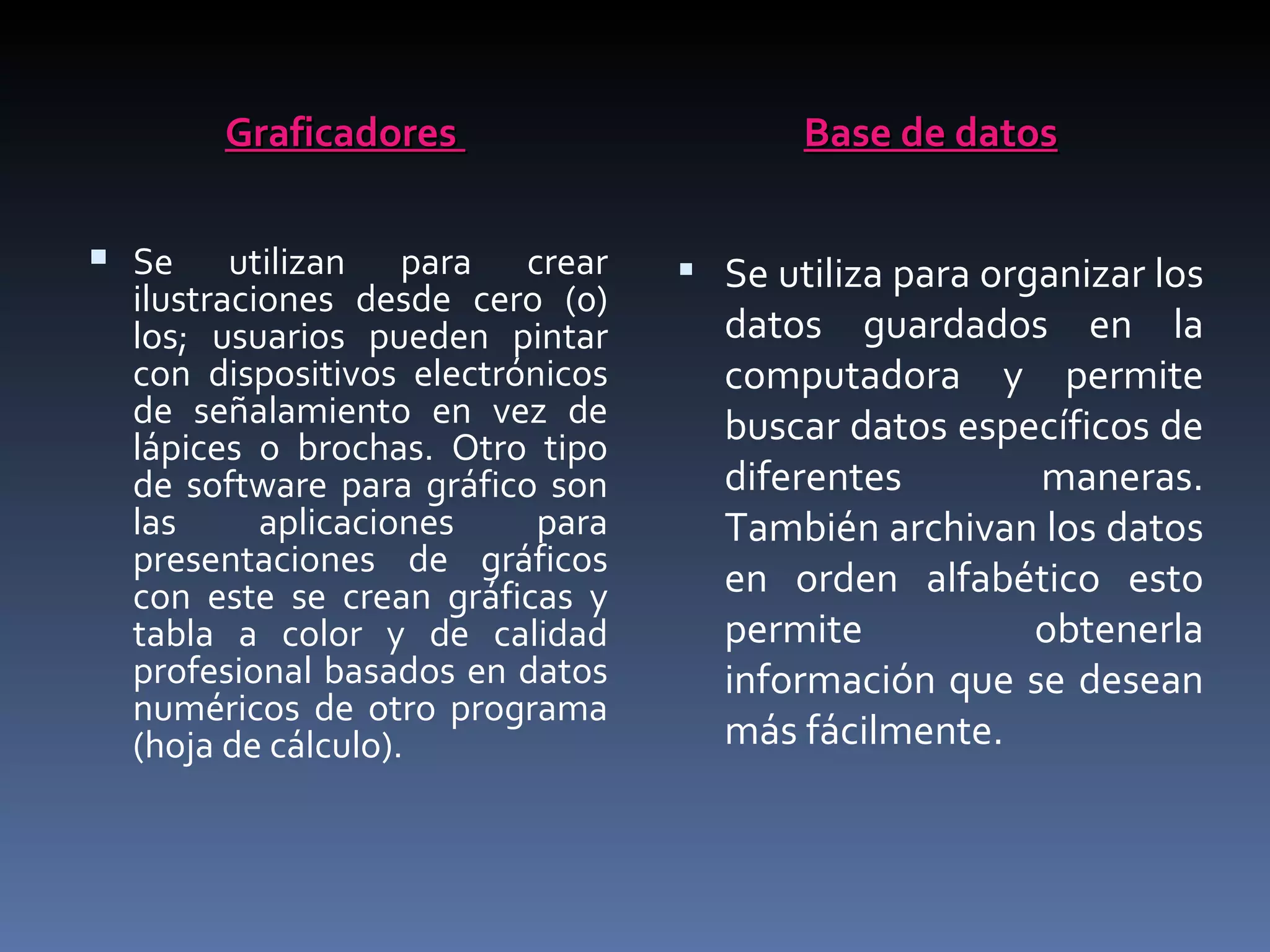 Graficadores                      Base de datos

 Se     utilizan para crear       Se utiliza para organizar los
  ilustraciones desde cero (0)
  los; usuarios pueden pintar       datos guardados en la
  con dispositivos electrónicos     computadora y permite
  de señalamiento en vez de         buscar datos específicos de
  lápices o brochas. Otro tipo
  de software para gráfico son      diferentes       maneras.
  las      aplicaciones    para     También archivan los datos
  presentaciones de gráficos
  con este se crean gráficas y      en orden alfabético esto
  tabla a color y de calidad        permite          obtenerla
  profesional basados en datos      información que se desean
  numéricos de otro programa
  (hoja de cálculo).                más fácilmente.
 