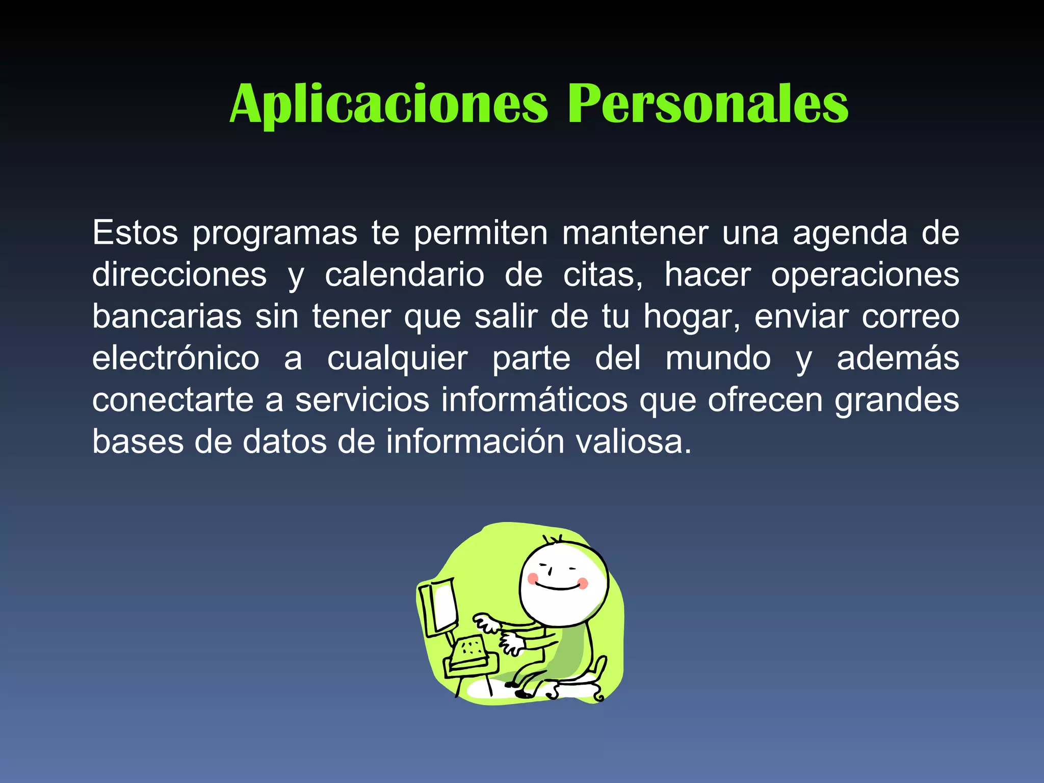 Aplicaciones Personales

Estos programas te permiten mantener una agenda de
direcciones y calendario de citas, hacer operaciones
bancarias sin tener que salir de tu hogar, enviar correo
electrónico a cualquier parte del mundo y además
conectarte a servicios informáticos que ofrecen grandes
bases de datos de información valiosa.
 
