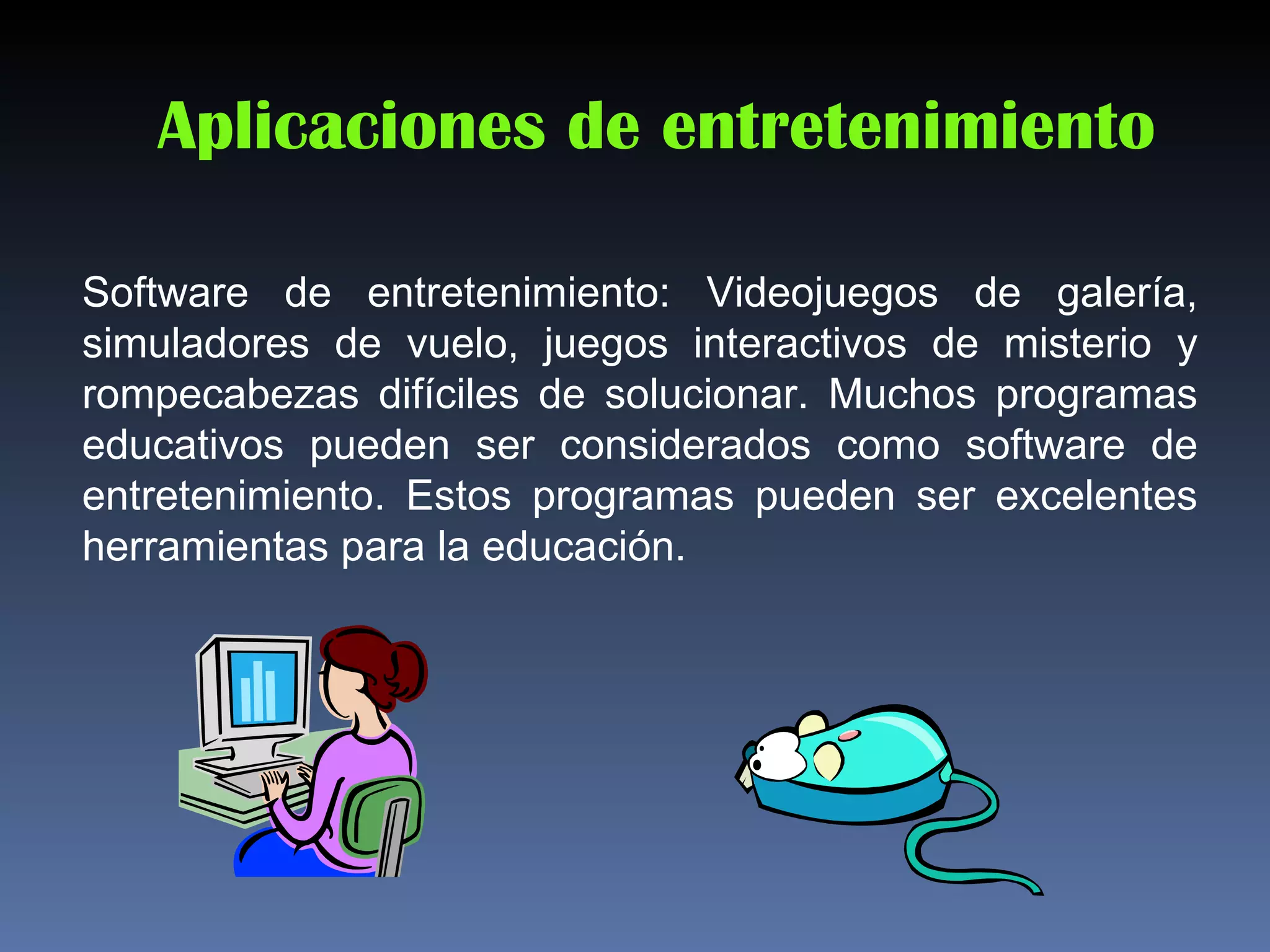 Aplicaciones de entretenimiento

Software de entretenimiento: Videojuegos de galería,
simuladores de vuelo, juegos interactivos de misterio y
rompecabezas difíciles de solucionar. Muchos programas
educativos pueden ser considerados como software de
entretenimiento. Estos programas pueden ser excelentes
herramientas para la educación.
 