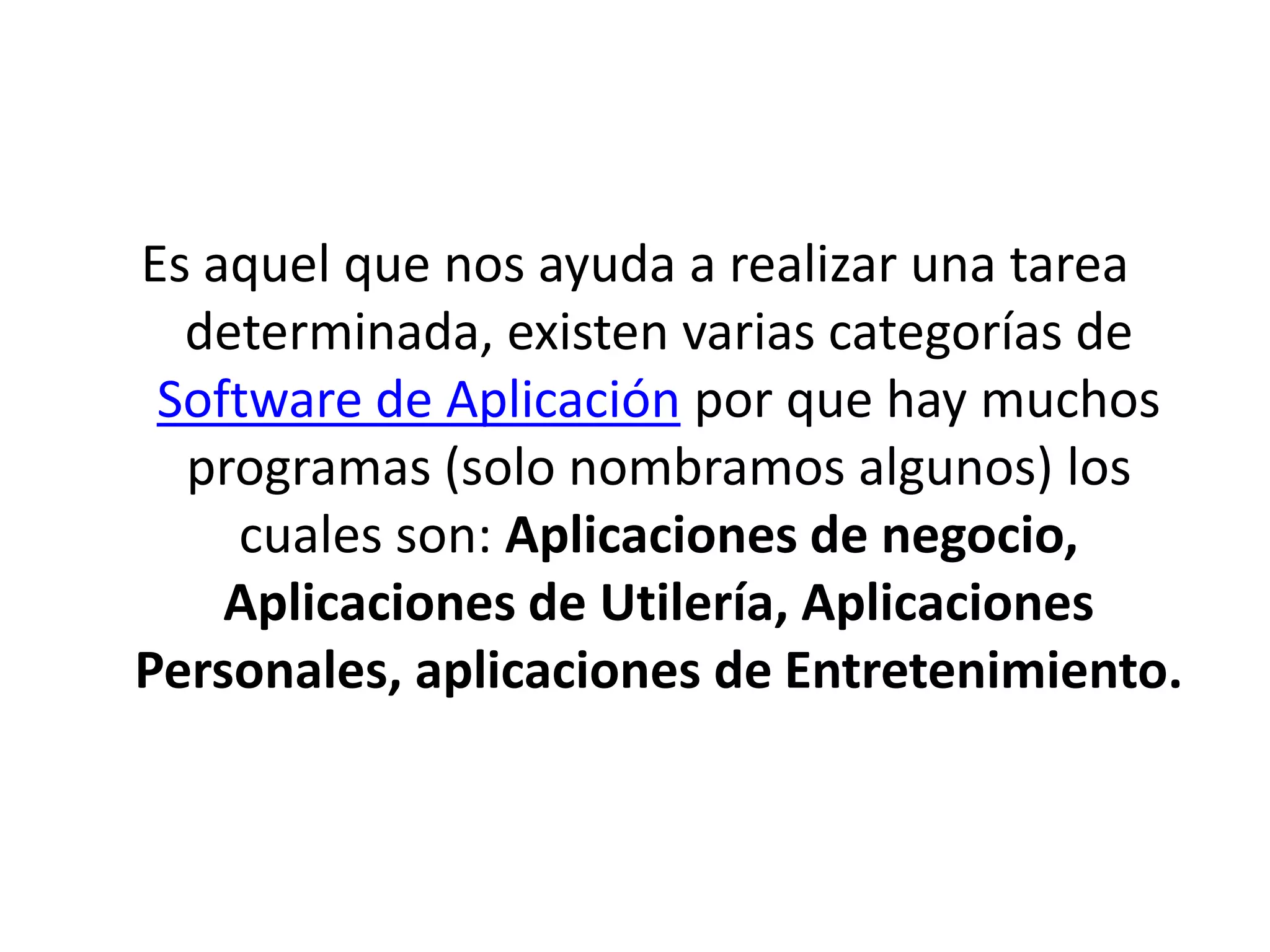 Es aquel que nos ayuda a realizar una tarea determinada, existen varias categorías de Software de Aplicación por que hay muchos programas (solo nombramos algunos) los cuales son: Aplicaciones de negocio, Aplicaciones de Utilería, Aplicaciones Personales, aplicaciones de Entretenimiento.