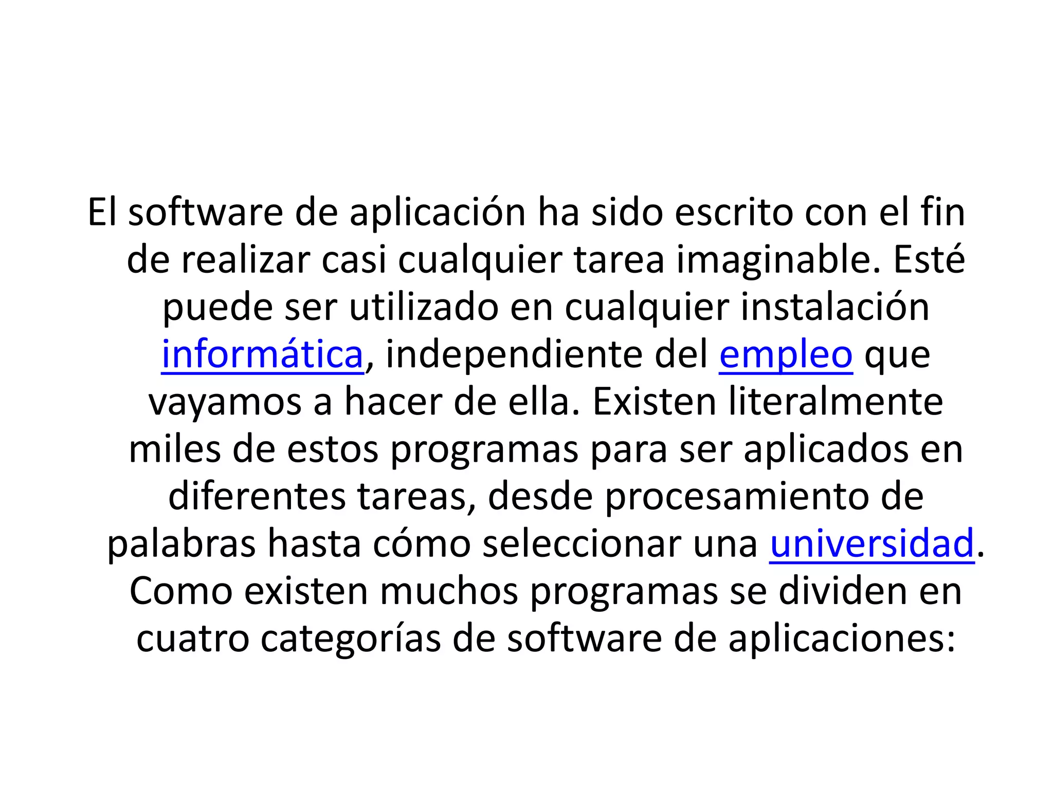 El software de aplicación ha sido escrito con el fin de realizar casi cualquier tarea imaginable. Esté puede ser utilizado en cualquier instalación informática, independiente del empleo que vayamos a hacer de ella. Existen literalmente miles de estos programas para ser aplicados en diferentes tareas, desde procesamiento de palabras hasta cómo seleccionar una universidad. Como existen muchos programas se dividen en cuatro categorías de software de aplicaciones: