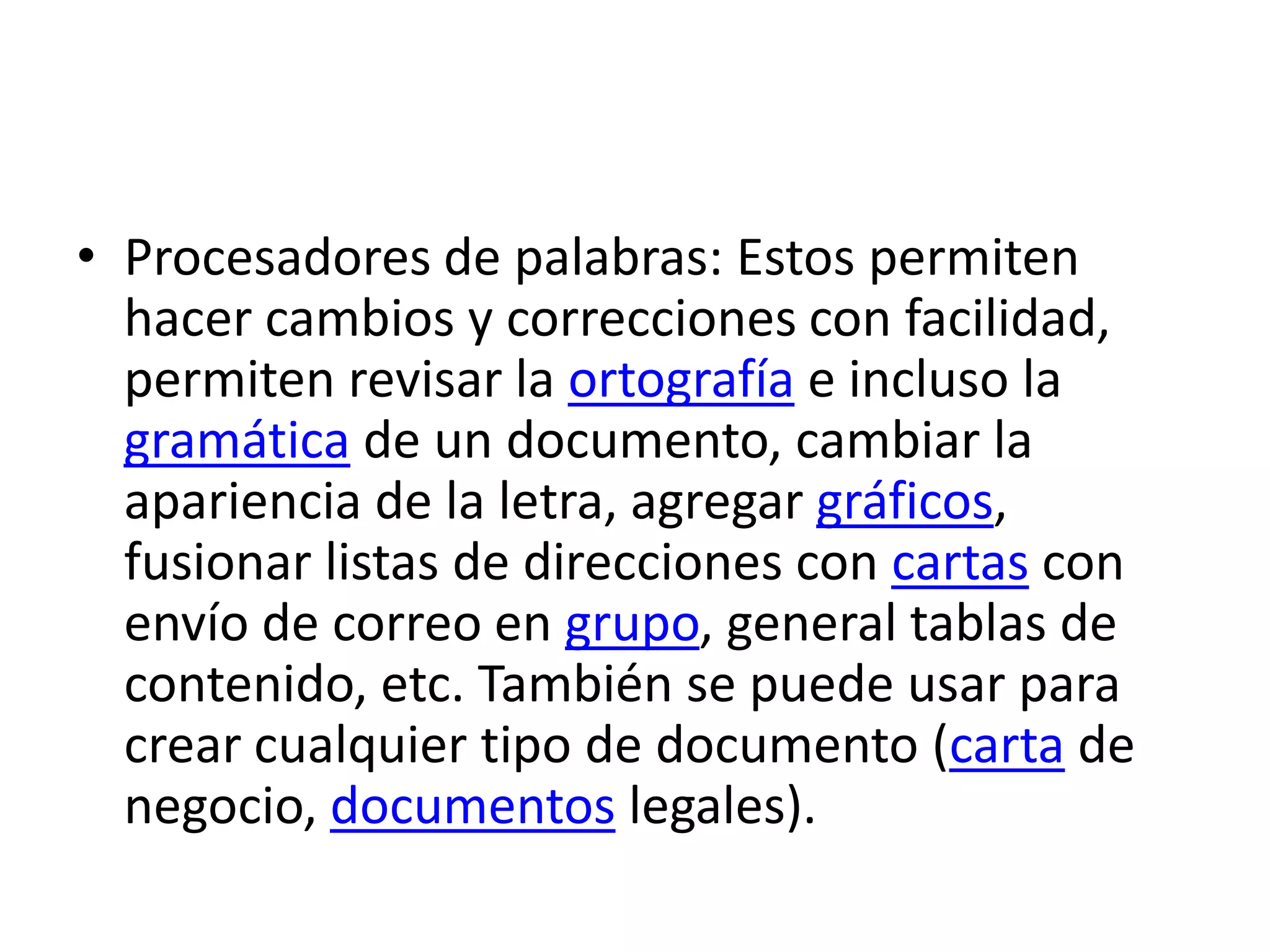 Procesadores de palabras: Estos permiten hacer cambios y correcciones con facilidad, permiten revisar la ortografía e incluso la gramática de un documento, cambiar la apariencia de la letra, agregar gráficos, fusionar listas de direcciones con cartas con envío de correo en grupo, general tablas de contenido, etc. También se puede usar para crear cualquier tipo de documento (carta de negocio, documentos legales).