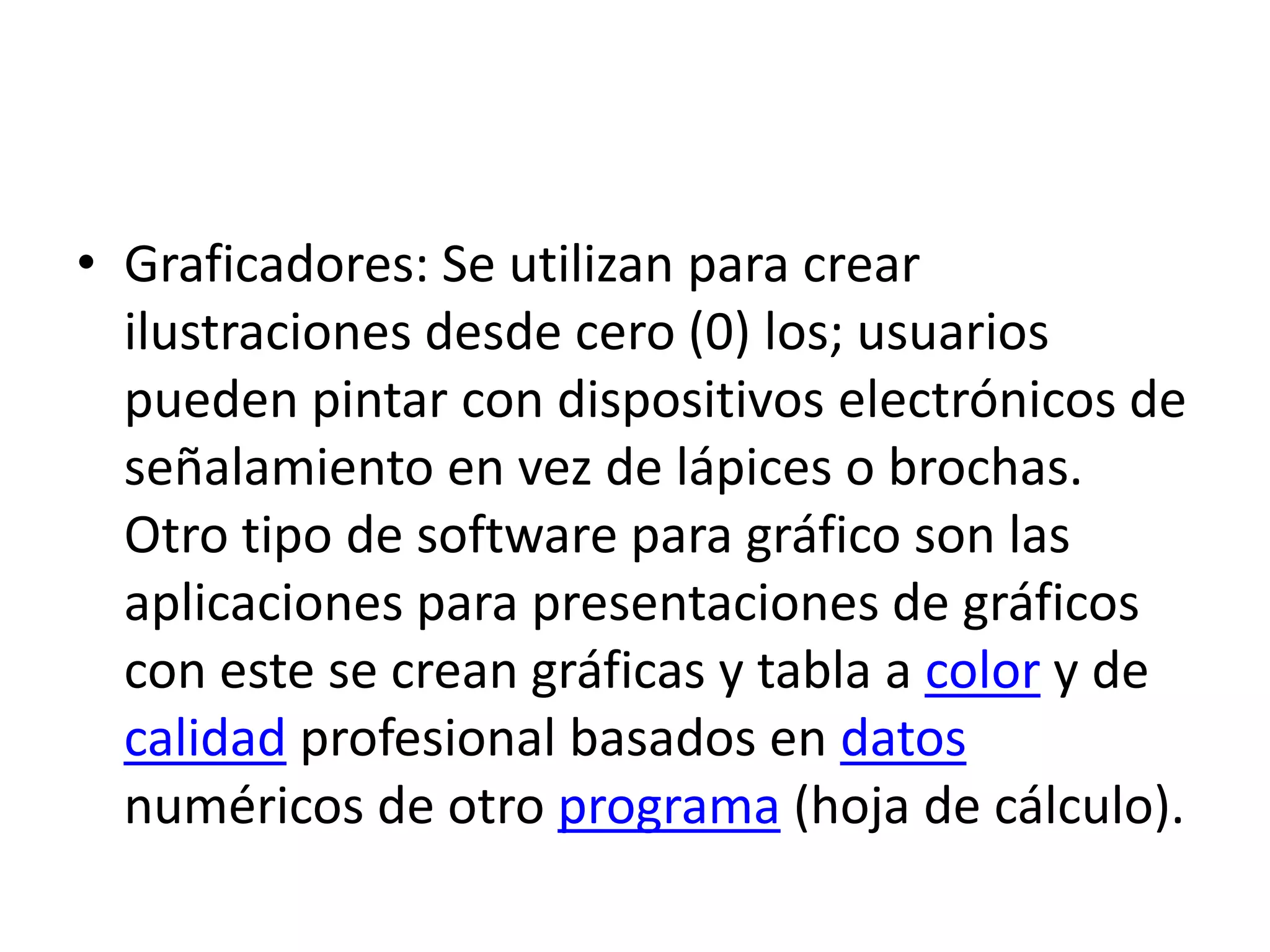 Graficadores: Se utilizan para crear ilustraciones desde cero (0) los; usuarios pueden pintar con dispositivos electrónicos de señalamiento en vez de lápices o brochas. Otro tipo de software para gráfico son las aplicaciones para presentaciones de gráficos con este se crean gráficas y tabla a color y de calidad profesional basados en datos numéricos de otro programa (hoja de cálculo).