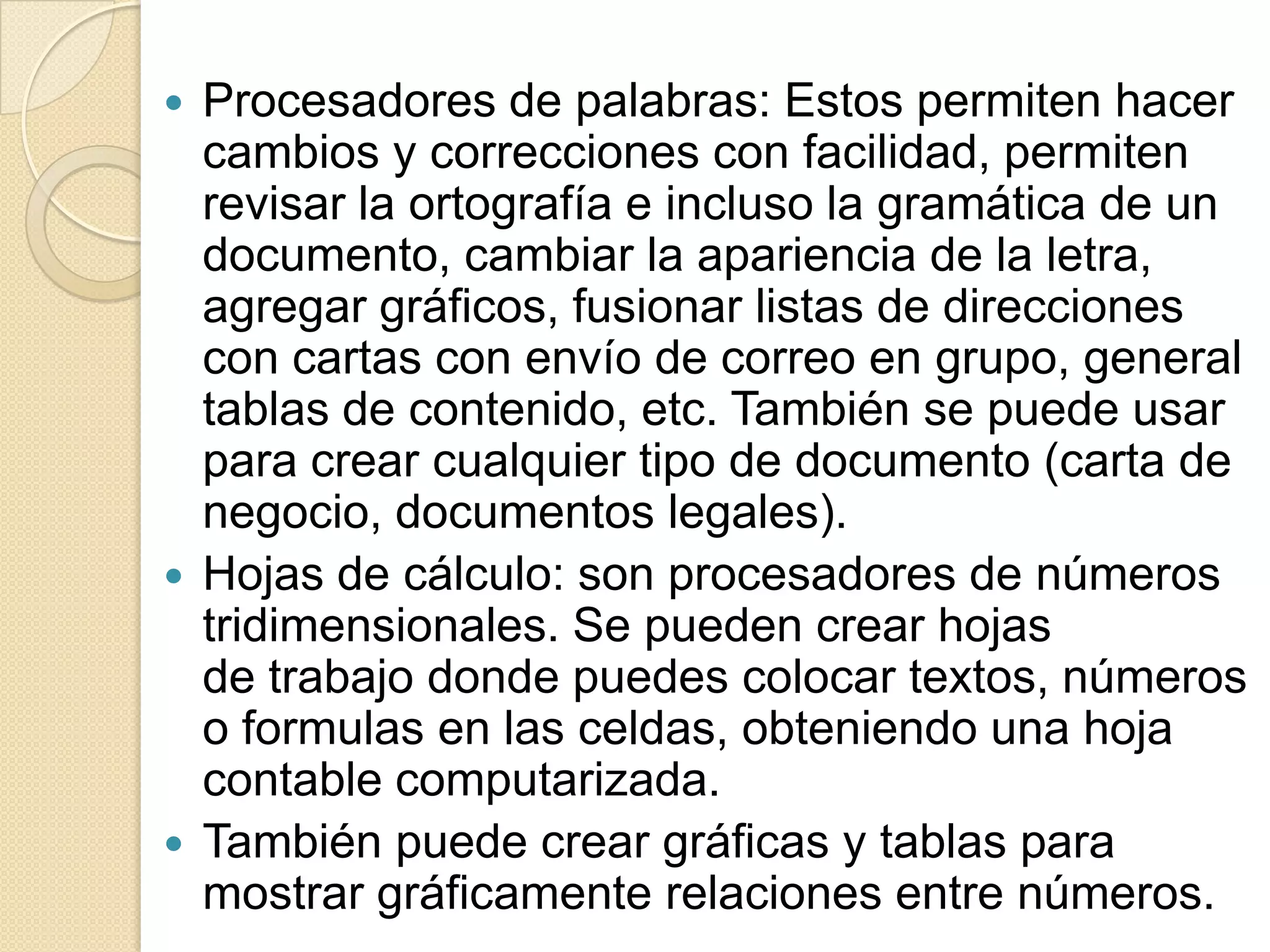 Procesadores de palabras: Estos permiten hacer cambios y correcciones con facilidad, permiten revisar la ortografía e incluso la gramática de un documento, cambiar la apariencia de la letra, agregar gráficos, fusionar listas de direcciones con cartas con envío de correo en grupo, general tablas de contenido, etc. También se puede usar para crear cualquier tipo de documento (carta de negocio, documentos legales).Hojas de cálculo: son procesadores de números tridimensionales. Se pueden crear hojas de trabajo donde puedes colocar textos, números o formulas en las celdas, obteniendo una hoja contable computarizada.También puede crear gráficas y tablas para mostrar gráficamente relaciones entre números.