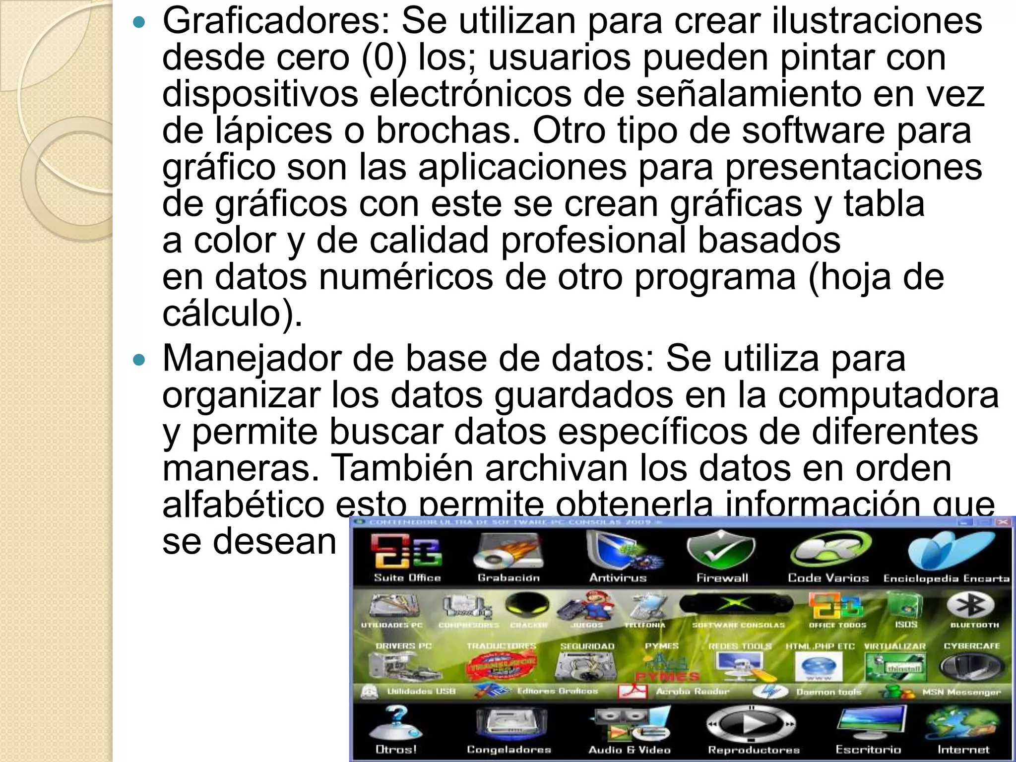 Graficadores: Se utilizan para crear ilustraciones desde cero (0) los; usuarios pueden pintar con dispositivos electrónicos de señalamiento en vez de lápices o brochas. Otro tipo de software para gráfico son las aplicaciones para presentaciones de gráficos con este se crean gráficas y tabla a color y de calidad profesional basados en datos numéricos de otro programa (hoja de cálculo).Manejador de base de datos: Se utiliza para organizar los datos guardados en la computadora y permite buscar datos específicos de diferentes maneras. También archivan los datos en orden alfabético esto permite obtenerla información que se desean más fácilmente.