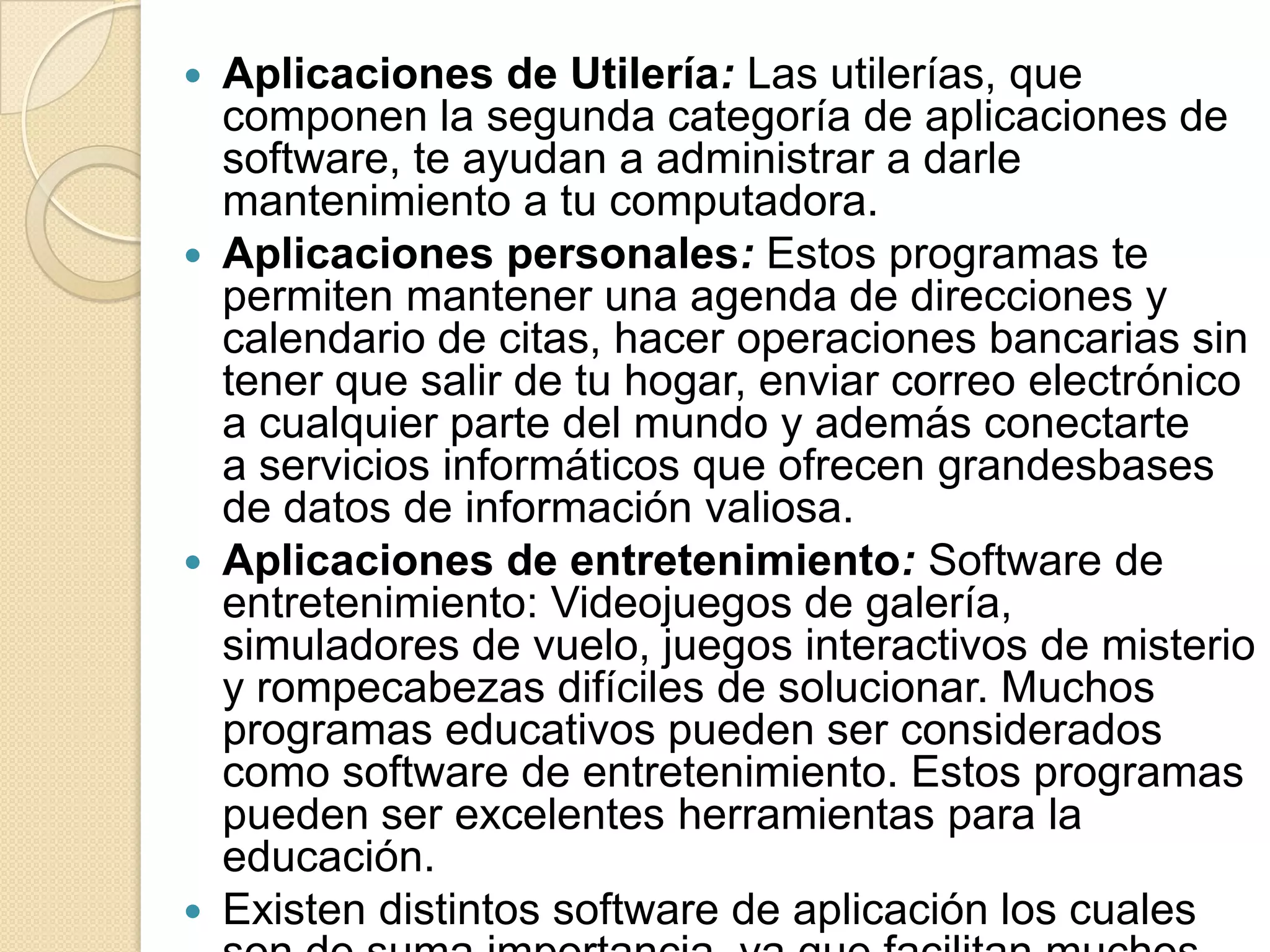 Aplicaciones de Utilería: Las utilerías, que componen la segunda categoría de aplicaciones de software, te ayudan a administrar a darle mantenimiento a tu computadora.Aplicaciones personales: Estos programas te permiten mantener una agenda de direcciones y calendario de citas, hacer operaciones bancarias sin tener que salir de tu hogar, enviar correo electrónico a cualquier parte del mundo y además conectarte a servicios informáticos que ofrecen grandesbases de datos de información valiosa.Aplicaciones de entretenimiento: Software de entretenimiento: Videojuegos de galería, simuladores de vuelo, juegos interactivos de misterio y rompecabezas difíciles de solucionar. Muchos programas educativos pueden ser considerados como software de entretenimiento. Estos programas pueden ser excelentes herramientas para la educación.Existen distintos software de aplicación los cuales son de suma importancia, ya que facilitan muchos trabajos. Algunos de estos software son: