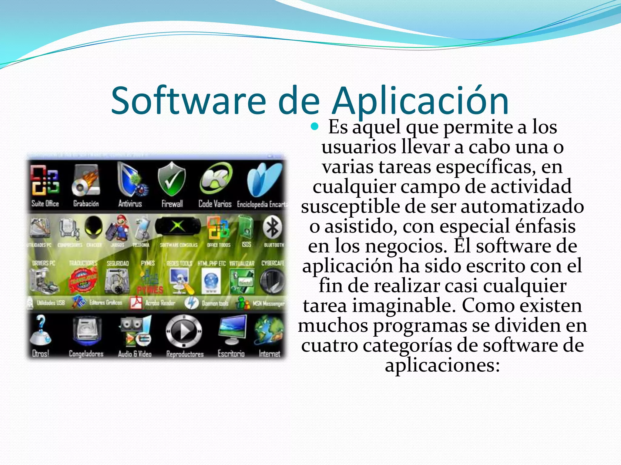 Software de AplicaciónEs aquel que permite a los usuarios llevar a cabo una o varias tareas específicas, en cualquier campo de actividad susceptible de ser automatizado o asistido, con especial énfasis en los negocios. El software de aplicación ha sido escrito con el fin de realizar casi cualquier tarea imaginable. Como existen muchos programas se dividen en cuatro categorías de software de aplicaciones: