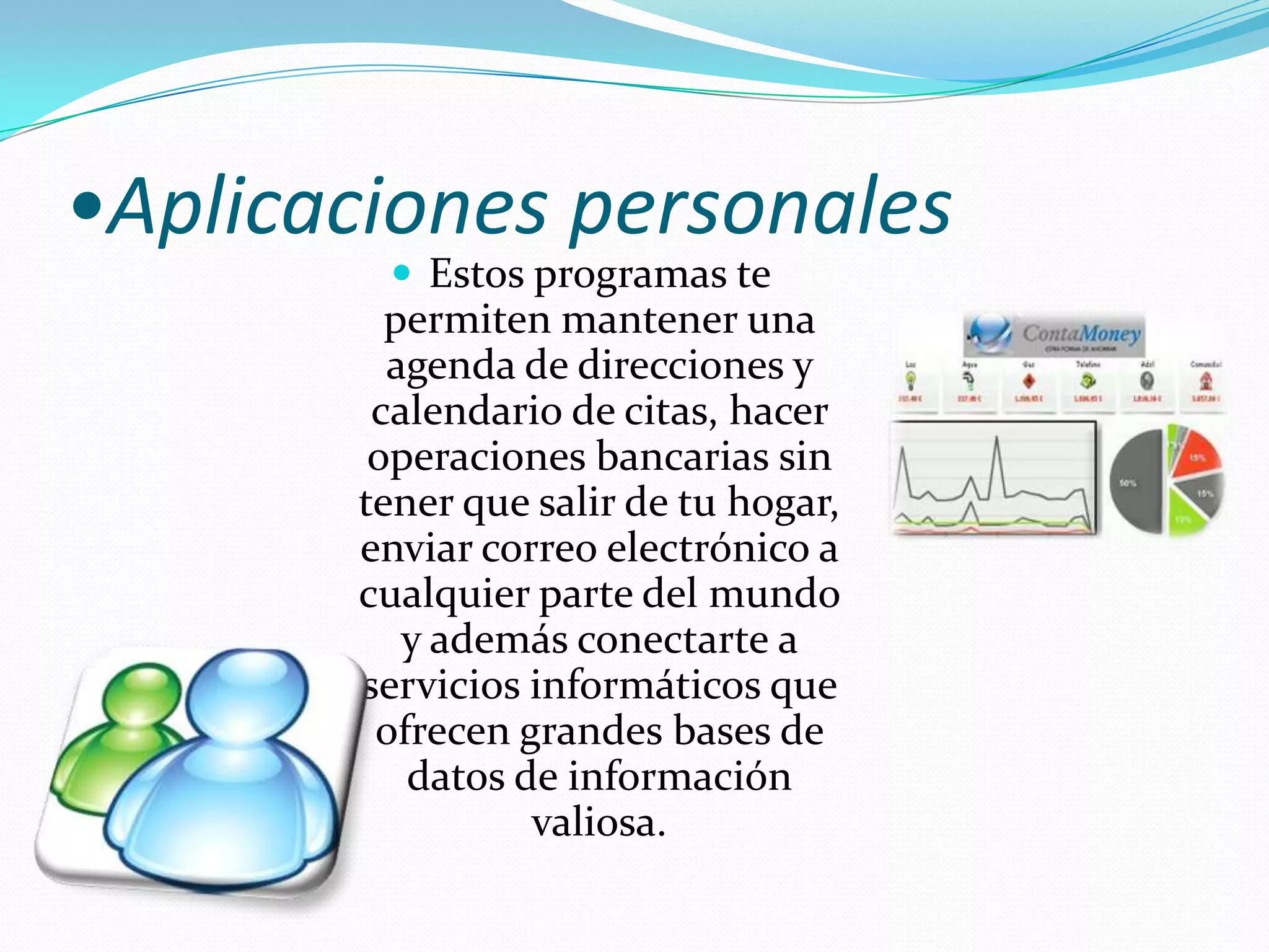 •Aplicaciones personalesEstos programas te permiten mantener una agenda de direcciones y calendario de citas, hacer operaciones bancarias sin tener que salir de tu hogar, enviar correo electrónico a cualquier parte del mundo y además conectarte a servicios informáticos que ofrecen grandes bases de datos de información valiosa.