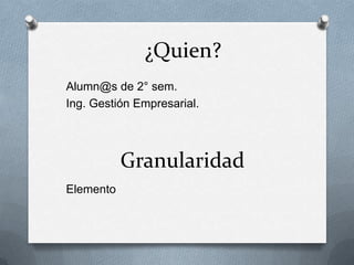¿Quien?
Alumn@s de 2° sem.
Ing. Gestión Empresarial.




           Granularidad
Elemento
 