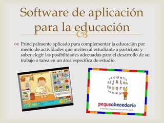 
 Principalmente aplicado para complementar la educación por
medio de actividades que inviten al estudiante a participar y
saber elegir las posibilidades adecuadas para el desarrollo de su
trabajo o tarea en un área especifica de estudio.
Software de aplicación
para la educación
 