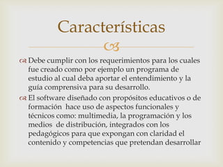 
 Debe cumplir con los requerimientos para los cuales
fue creado como por ejemplo un programa de
estudio al cual deba aportar el entendimiento y la
guía comprensiva para su desarrollo.
 El software diseñado con propósitos educativos o de
formación hace uso de aspectos funcionales y
técnicos como: multimedia, la programación y los
medios de distribución, integrados con los
pedagógicos para que expongan con claridad el
contenido y competencias que pretendan desarrollar
Características
 