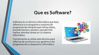 Que es Software? 
Software es un término informático que hace 
referencia a un programa o conjunto de 
programas de cómputo que incluye datos, 
procedimientos y pautas y que permite 
realizar distintas tareas en un sistema 
informático. 
Comúnmente se utiliza este término para 
referirse de una forma muy genérica a los 
programas de un dispositivo informático. 
 